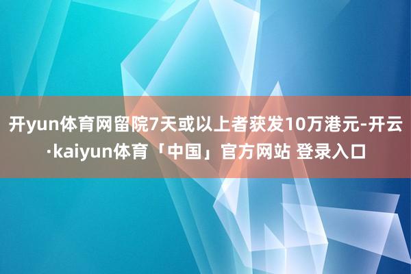 开yun体育网留院7天或以上者获发10万港元-开云·kaiyun体育「中国」官方网站 登录入口