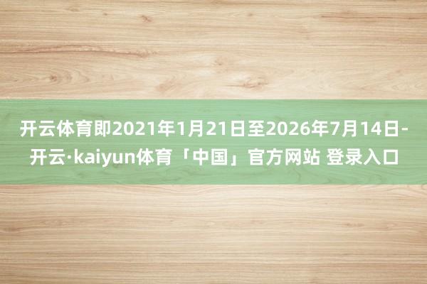 开云体育即2021年1月21日至2026年7月14日-开云·kaiyun体育「中国」官方网站 登录入口