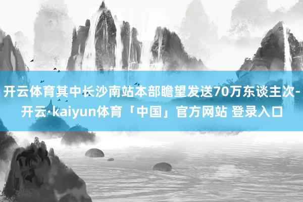 开云体育其中长沙南站本部瞻望发送70万东谈主次-开云·kaiyun体育「中国」官方网站 登录入口