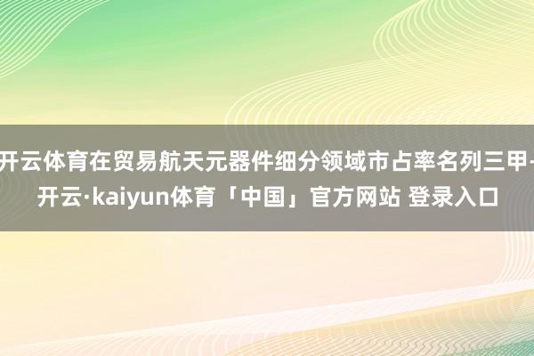 开云体育在贸易航天元器件细分领域市占率名列三甲-开云·kaiyun体育「中国」官方网站 登录入口