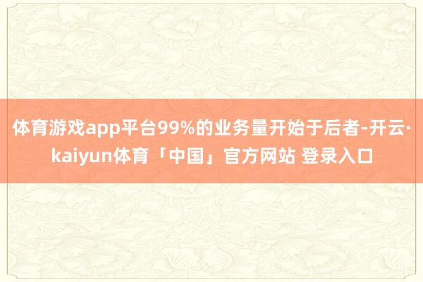 体育游戏app平台99%的业务量开始于后者-开云·kaiyun体育「中国」官方网站 登录入口