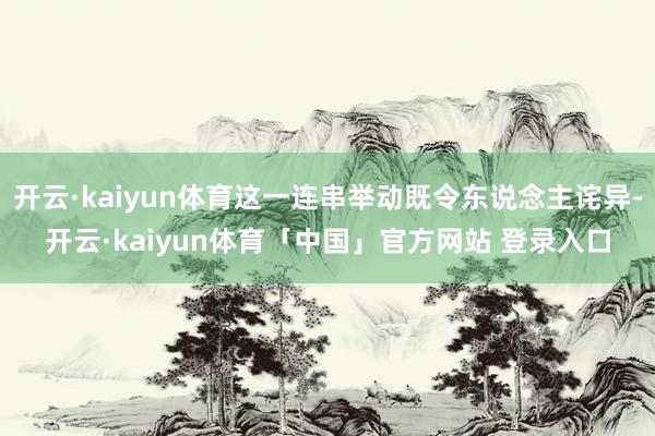 开云·kaiyun体育这一连串举动既令东说念主诧异-开云·kaiyun体育「中国」官方网站 登录入口