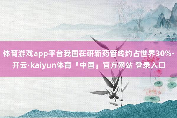 体育游戏app平台我国在研新药管线约占世界30%-开云·kaiyun体育「中国」官方网站 登录入口