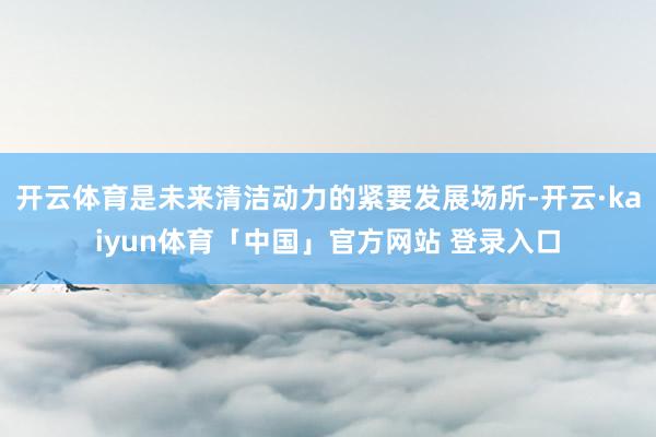 开云体育是未来清洁动力的紧要发展场所-开云·kaiyun体育「中国」官方网站 登录入口