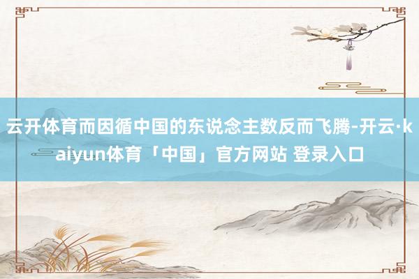 云开体育而因循中国的东说念主数反而飞腾-开云·kaiyun体育「中国」官方网站 登录入口
