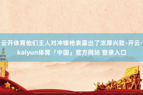 云开体育他们王人对冲锋枪表露出了浓厚兴致-开云·kaiyun体育「中国」官方网站 登录入口