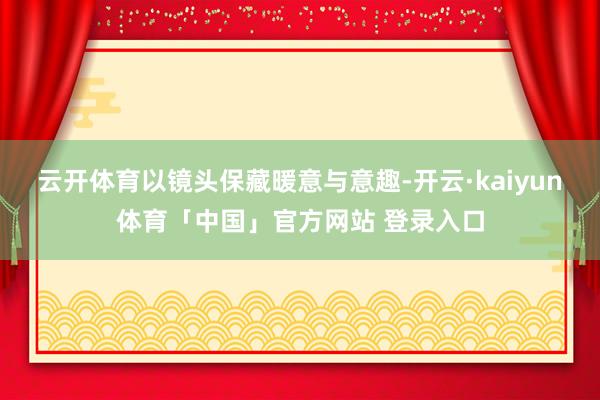 云开体育以镜头保藏暖意与意趣-开云·kaiyun体育「中国」官方网站 登录入口
