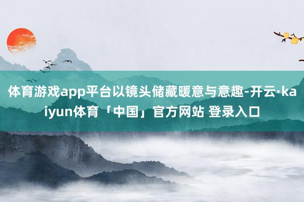 体育游戏app平台以镜头储藏暖意与意趣-开云·kaiyun体育「中国」官方网站 登录入口