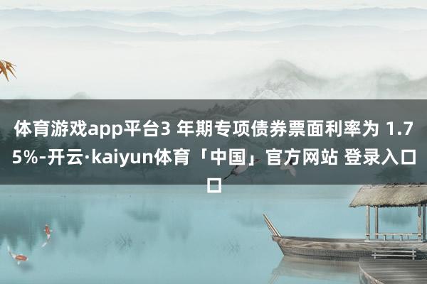 体育游戏app平台3 年期专项债券票面利率为 1.75%-开云·kaiyun体育「中国」官方网站 登录入口
