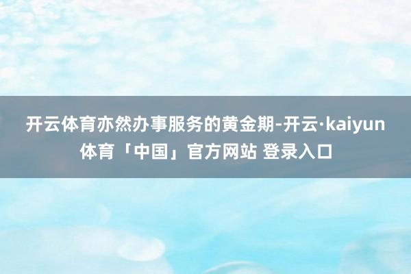 开云体育亦然办事服务的黄金期-开云·kaiyun体育「中国」官方网站 登录入口