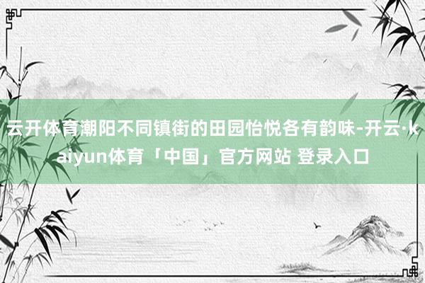 云开体育潮阳不同镇街的田园怡悦各有韵味-开云·kaiyun体育「中国」官方网站 登录入口