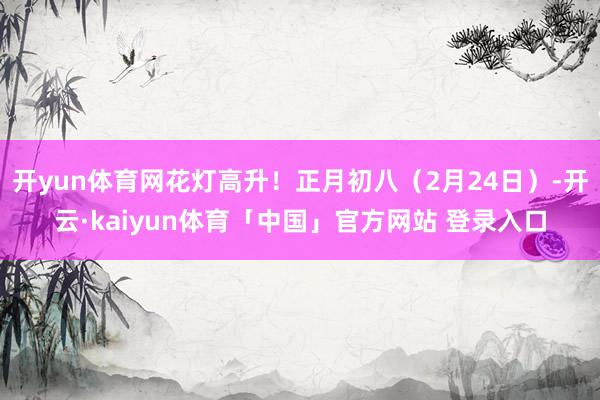 开yun体育网花灯高升！正月初八（2月24日）-开云·kaiyun体育「中国」官方网站 登录入口