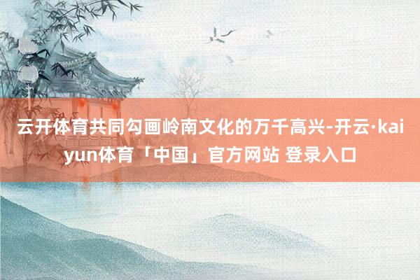 云开体育共同勾画岭南文化的万千高兴-开云·kaiyun体育「中国」官方网站 登录入口
